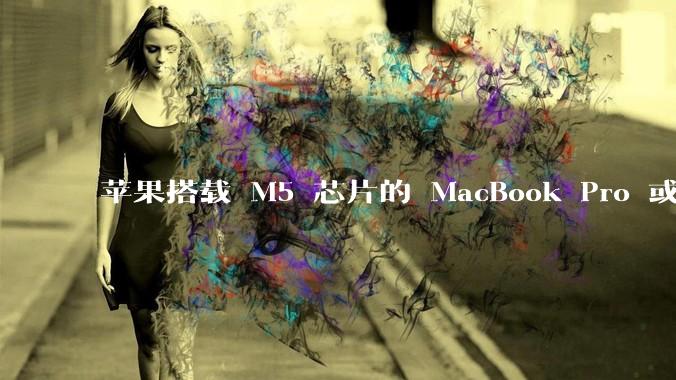 苹果搭载 M5 芯片的 MacBook Pro 或将于 2025 年秋推出，该产品应用了哪些新技术？