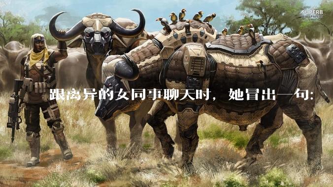 跟离异的女同事聊天时，她冒出一句：「你老婆还不如我，离了跟我过得了」，我该怎么回答？